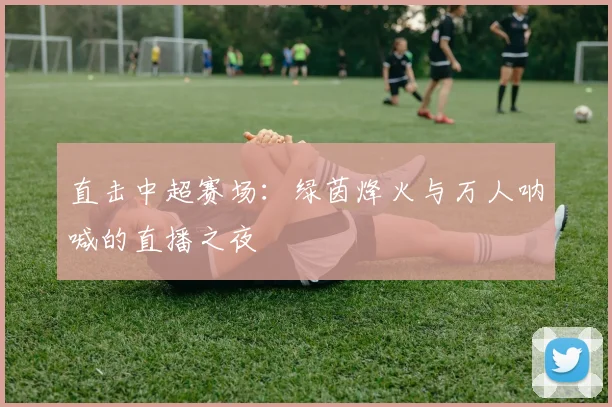 直击中超赛场：绿茵烽火与万人呐喊的直播之夜
