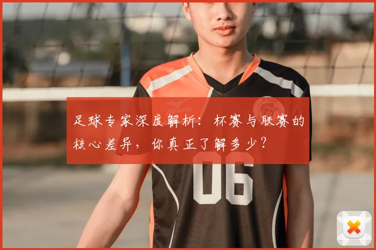 足球专家深度解析：杯赛与联赛的核心差异，你真正了解多少？
