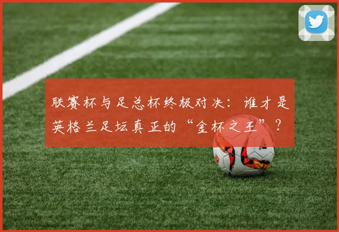 联赛杯与足总杯终极对决:谁才是英格兰足坛真正的“金杯之王”?