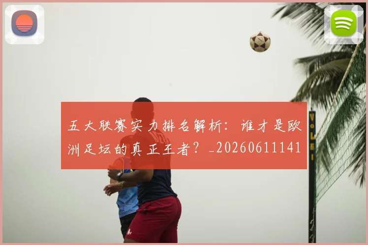 五大联赛实力排名解析：谁才是欧洲足坛的真正王者？_20260611141101