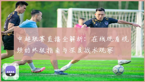 中超联赛直播全解析:在线观看视频的终极指南与深度战术观察