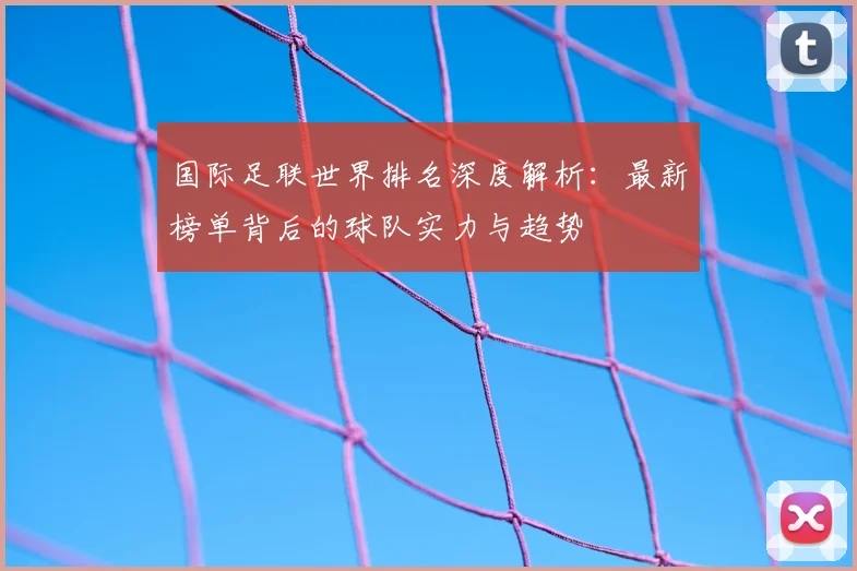 国际足联世界排名深度解析:最新榜单背后的球队实力与趋势