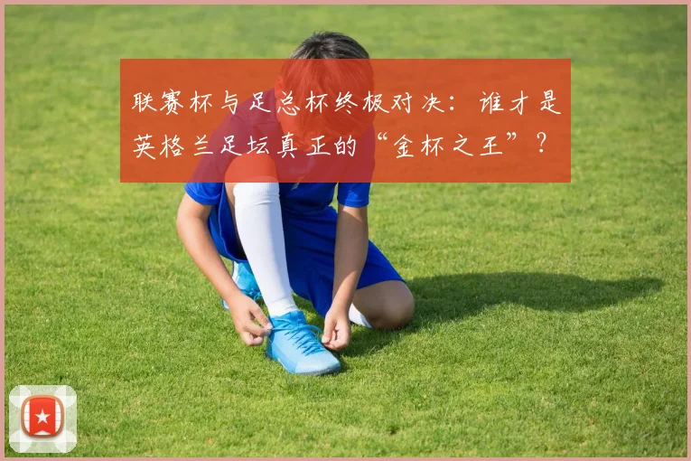 联赛杯与足总杯终极对决：谁才是英格兰足坛真正的“金杯之王”？