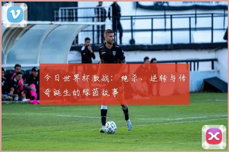 今日世界杯激战:绝杀、逆转与传奇诞生的绿茵故事